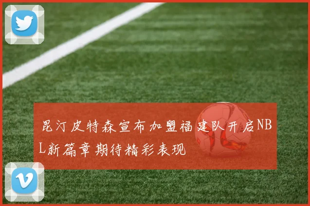 昆汀皮特森宣布加盟福建队开启NBL新篇章期待精彩表现