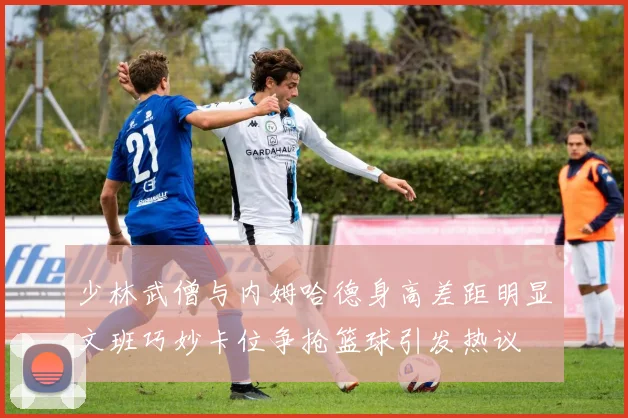 少林武僧与内姆哈德身高差距明显文班巧妙卡位争抢篮球引发热议