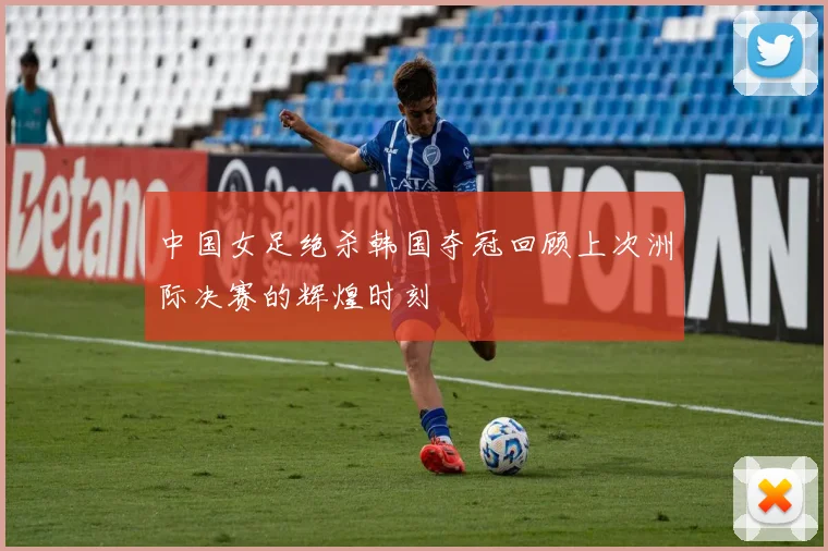 中国女足绝杀韩国夺冠回顾上次洲际决赛的辉煌时刻