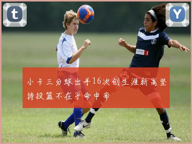 小卡三分球出手16次创生涯新高坚持投篮不在乎命中率