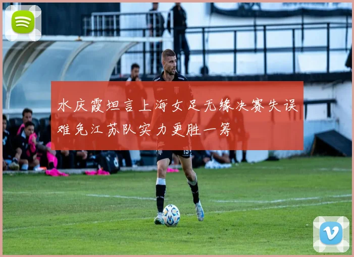 水庆霞坦言上海女足无缘决赛失误难免江苏队实力更胜一筹