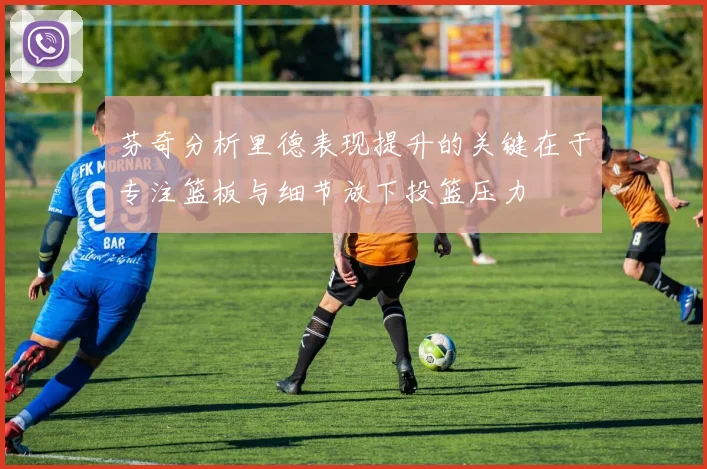 芬奇分析里德表现提升的关键在于专注篮板与细节放下投篮压力