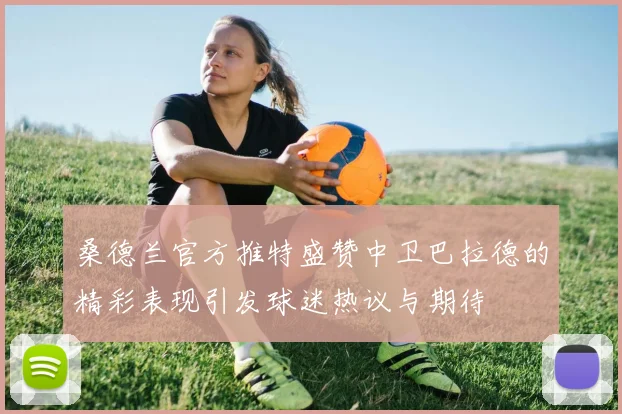 桑德兰官方推特盛赞中卫巴拉德的精彩表现引发球迷热议与期待
