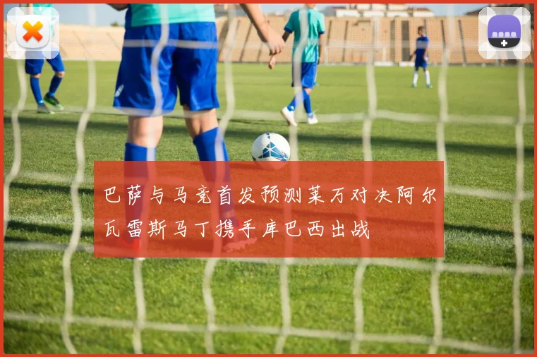 巴萨与马竞首发预测莱万对决阿尔瓦雷斯马丁携手库巴西出战