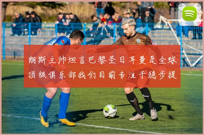 朗斯主帅坦言巴黎圣日耳曼是全球顶级俱乐部我们目前专注于稳步提升表现