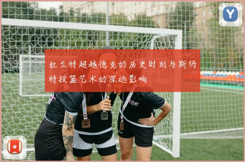 杜兰特超越德克的历史时刻与斯玛特投篮艺术的深远影响