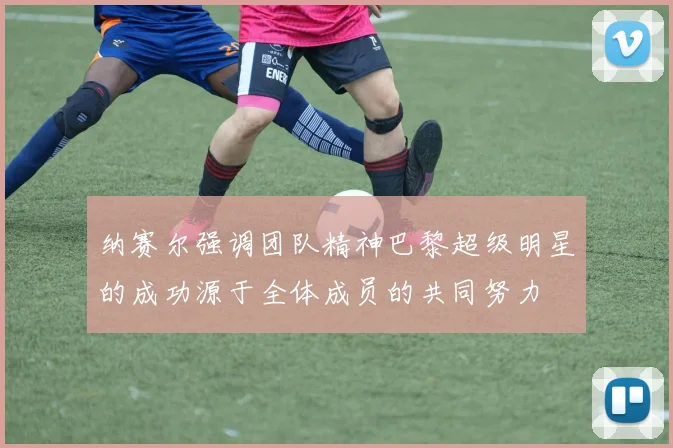 纳赛尔强调团队精神巴黎超级明星的成功源于全体成员的共同努力