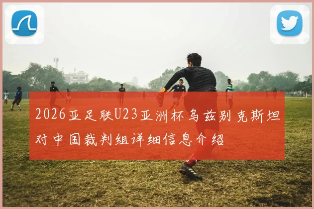2026亚足联U23亚洲杯乌兹别克斯坦对中国裁判组详细信息介绍