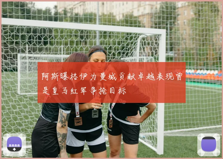 阿斯曝格伊为曼城贡献卓越表现曾是皇马红军争抢目标