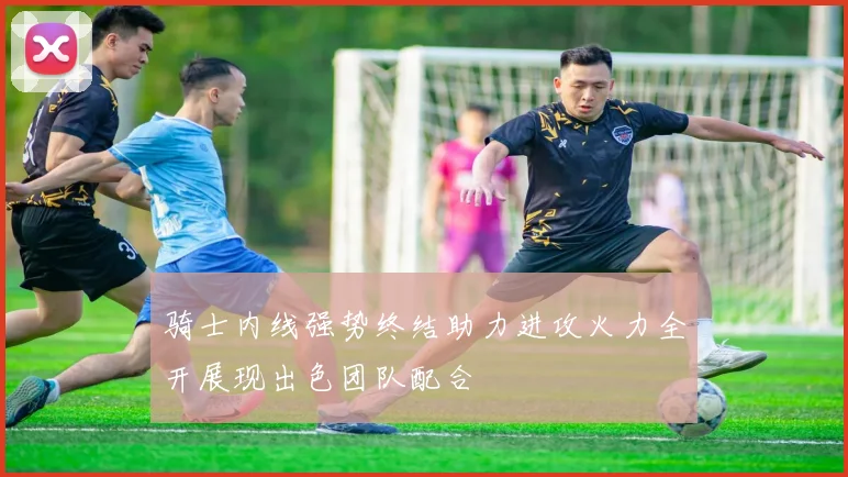 骑士内线强势终结助力进攻火力全开展现出色团队配合