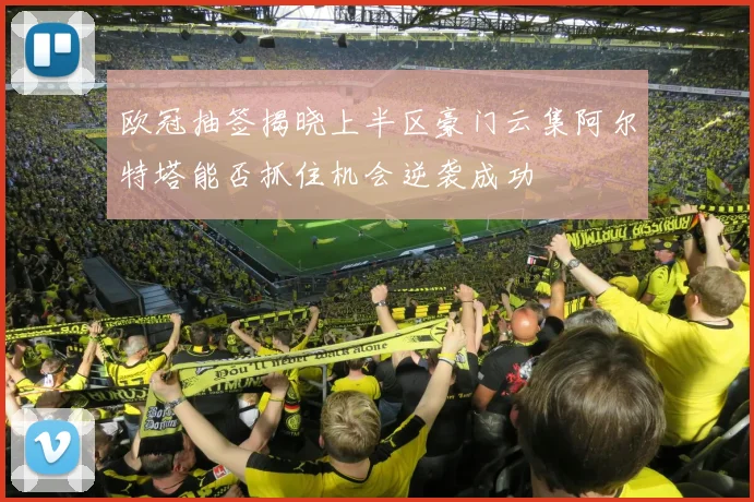 欧冠抽签揭晓上半区豪门云集阿尔特塔能否抓住机会逆袭成功