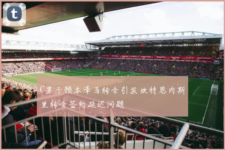 C罗干预本泽马转会引发坎特恩内斯里转会签约延迟问题