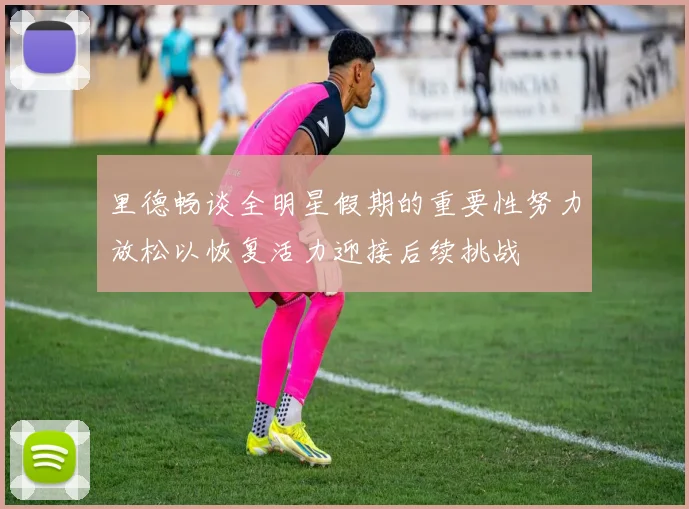 里德畅谈全明星假期的重要性努力放松以恢复活力迎接后续挑战