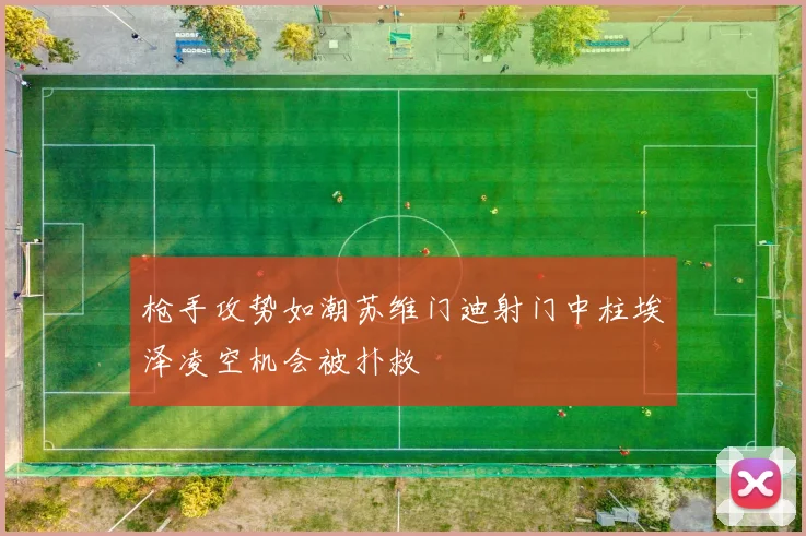 枪手攻势如潮苏维门迪射门中柱埃泽凌空机会被扑救