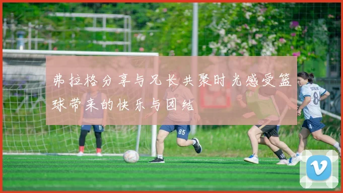 弗拉格分享与兄长共聚时光感受篮球带来的快乐与团结