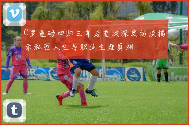 C罗重磅回归三年后首次深度访谈揭示私密人生与职业生涯真相