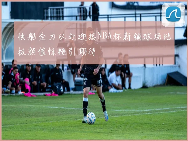 快船全力以赴迎接NBA杯新铺球场地板颜值惊艳引期待