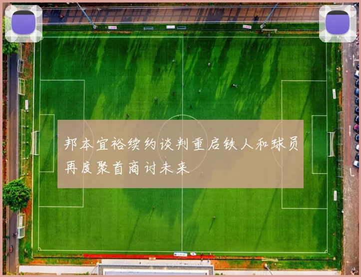 邦本宜裕续约谈判重启铁人和球员再度聚首商讨未来