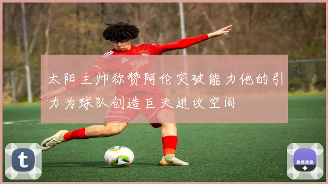 太阳主帅称赞阿伦突破能力他的引力为球队创造巨大进攻空间
